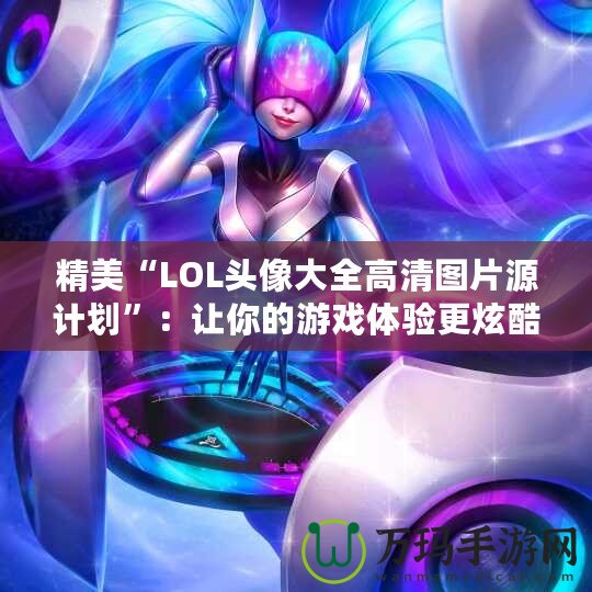 精美“LOL頭像大全高清圖片源計劃”：讓你的游戲體驗更炫酷！