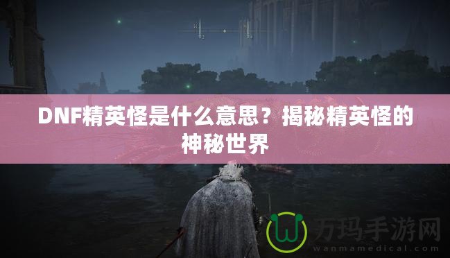 DNF精英怪是什么意思？揭秘精英怪的神秘世界