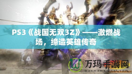 PS3《戰(zhàn)國無雙3Z》——激燃戰(zhàn)場，締造英雄傳奇