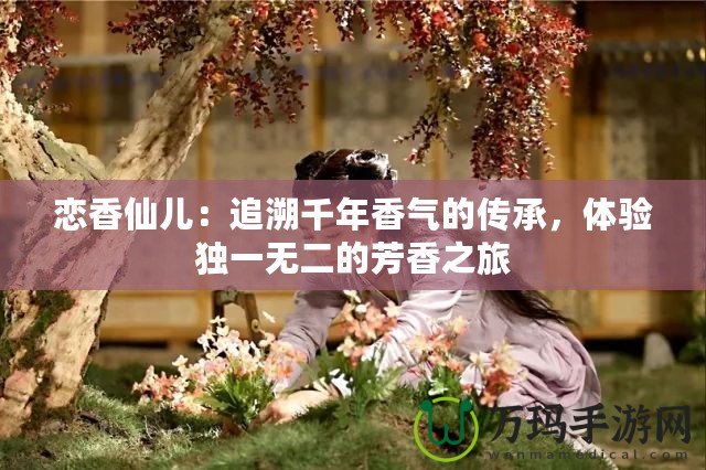 戀香仙兒：追溯千年香氣的傳承，體驗(yàn)獨(dú)一無二的芳香之旅