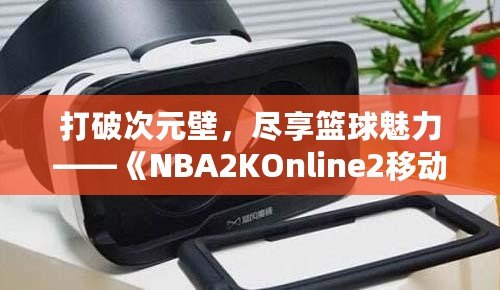 打破次元壁，盡享籃球魅力——《NBA2KOnline2移動(dòng)版》帶你體驗(yàn)虛擬籃球新天地