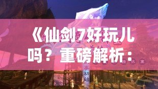 《仙劍7好玩兒?jiǎn)?？重磅解析：這款游戲究竟如何讓你欲罷不能？》