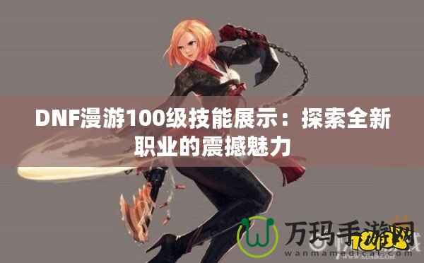 DNF漫游100級(jí)技能展示：探索全新職業(yè)的震撼魅力