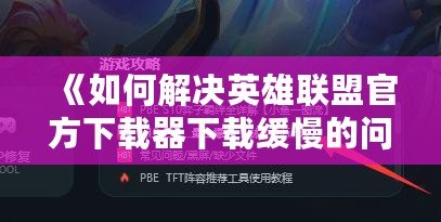 《如何解決英雄聯(lián)盟官方下載器下載緩慢的問題，輕松暢玩游戲》