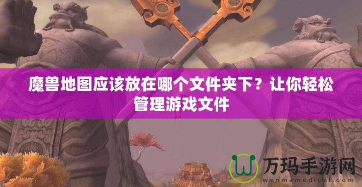 魔獸地圖應(yīng)該放在哪個(gè)文件夾下？讓你輕松管理游戲文件