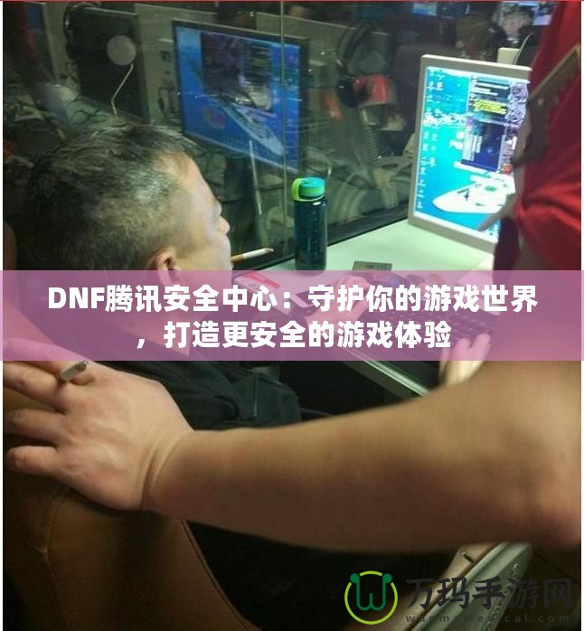 DNF騰訊安全中心：守護(hù)你的游戲世界，打造更安全的游戲體驗(yàn)