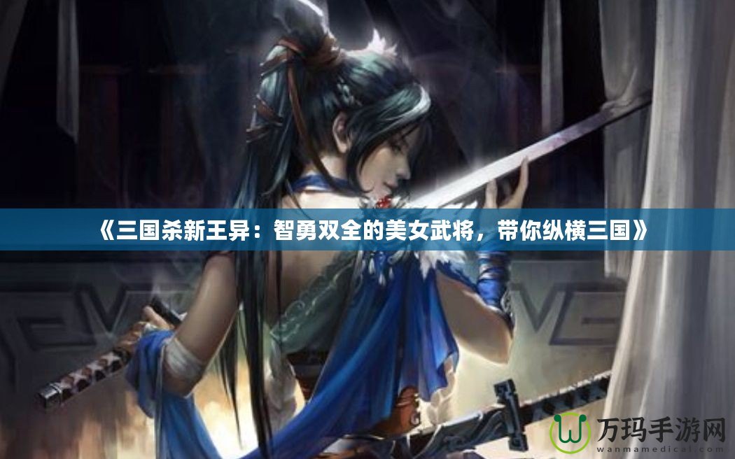 《三國殺新王異：智勇雙全的美女武將，帶你縱橫三國》