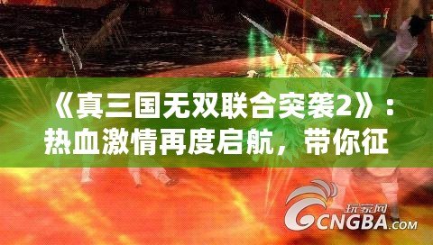 《真三國無雙聯(lián)合突襲2》：熱血激情再度啟航，帶你征戰(zhàn)三國！