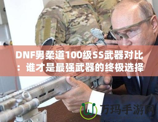 DNF男柔道100級(jí)SS武器對(duì)比：誰(shuí)才是最強(qiáng)武器的終極選擇？