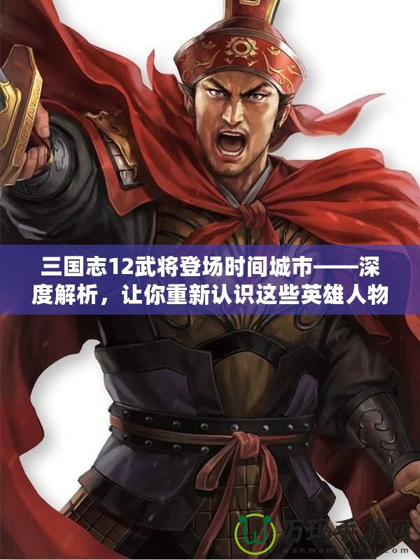 三國志12武將登場時間城市——深度解析，讓你重新認識這些英雄人物的傳奇時刻