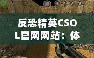 反恐精英CSOL官網(wǎng)網(wǎng)站：體驗(yàn)最真實(shí)的戰(zhàn)斗世界，挑戰(zhàn)你的極限