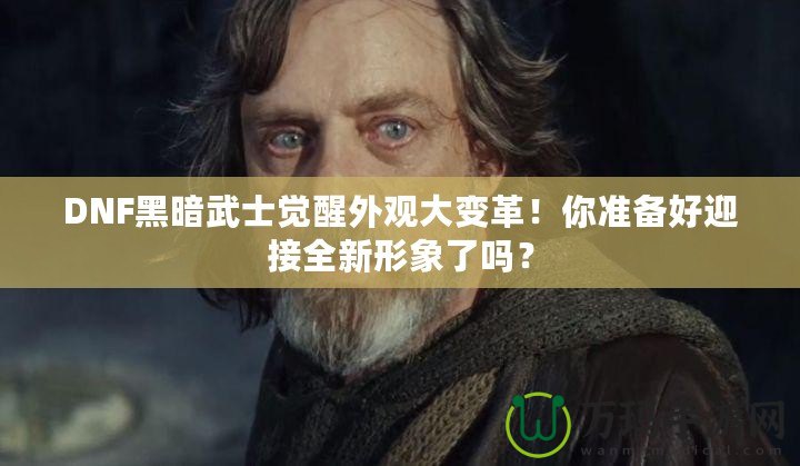 DNF黑暗武士覺醒外觀大變革！你準(zhǔn)備好迎接全新形象了嗎？