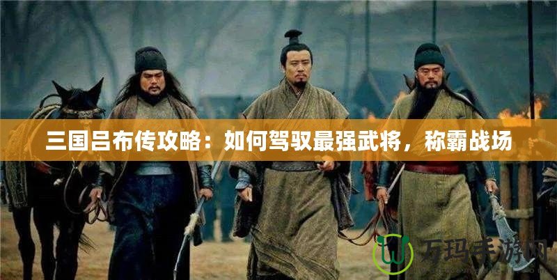 三國呂布傳攻略：如何駕馭最強武將，稱霸戰(zhàn)場