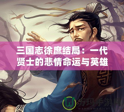 三國志徐庶結(jié)局：一代賢士的悲情命運(yùn)與英雄傳說