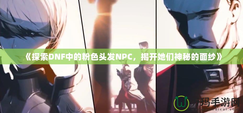 《探索DNF中的粉色頭發(fā)NPC，揭開她們神秘的面紗》