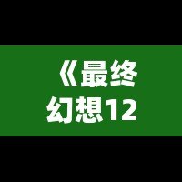 《最終幻想12攻略b站：助你輕松通關的終極秘籍》