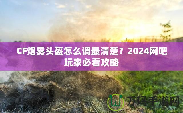 CF煙霧頭盔怎么調(diào)最清楚？2024網(wǎng)吧玩家必看攻略