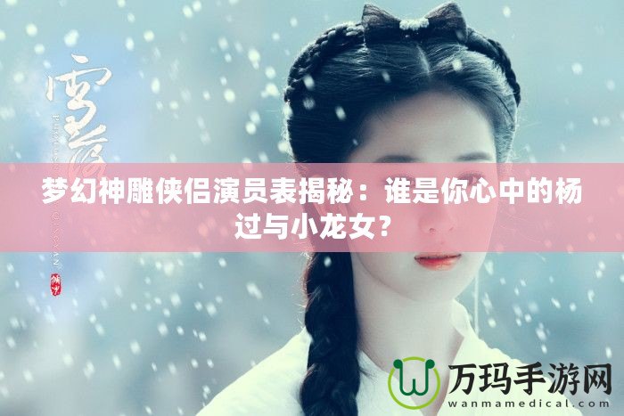 夢(mèng)幻神雕俠侶演員表揭秘：誰是你心中的楊過與小龍女？