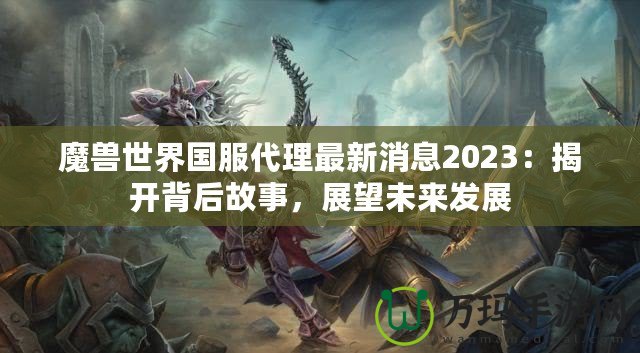 魔獸世界國(guó)服代理最新消息2023：揭開背后故事，展望未來(lái)發(fā)展