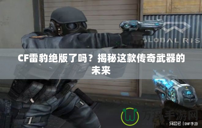 CF雷豹絕版了嗎？揭秘這款傳奇武器的未來