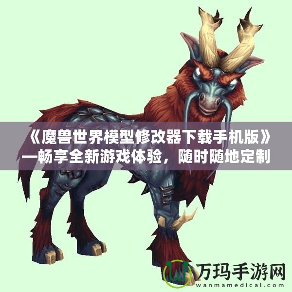 《魔獸世界模型修改器下載手機版》—暢享全新游戲體驗，隨時隨地定制你專屬的魔獸世界！