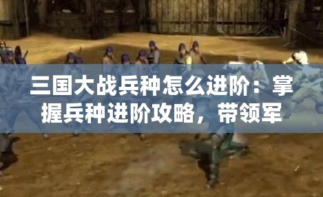 三國大戰(zhàn)兵種怎么進階：掌握兵種進階攻略，帶領(lǐng)軍隊橫掃千軍！