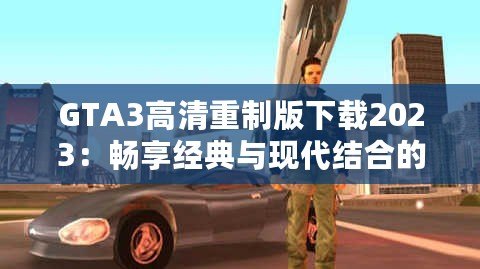 GTA3高清重制版下載2023：暢享經(jīng)典與現(xiàn)代結(jié)合的完美體驗