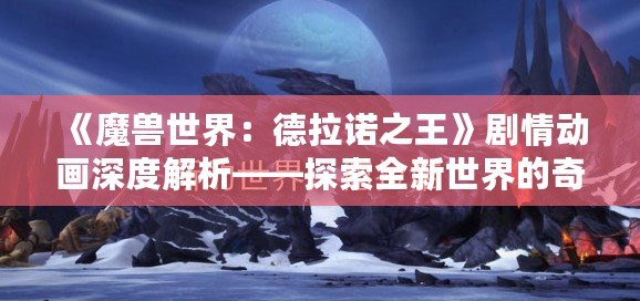 《魔獸世界：德拉諾之王》劇情動畫深度解析——探索全新世界的奇幻旅程