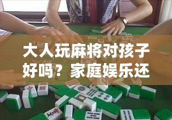 大人玩麻將對孩子好嗎？家庭娛樂還是隱形危害？