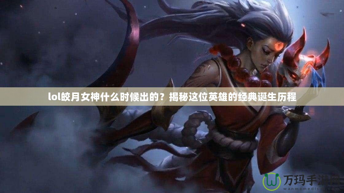 lol皎月女神什么時(shí)候出的？揭秘這位英雄的經(jīng)典誕生歷程