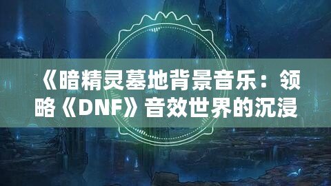 《暗精靈墓地背景音樂：領(lǐng)略《DNF》音效世界的沉浸魅力》