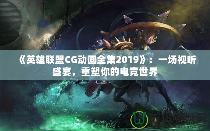 《英雄聯(lián)盟CG動(dòng)畫全集2019》：一場(chǎng)視聽盛宴，重塑你的電競(jìng)世界