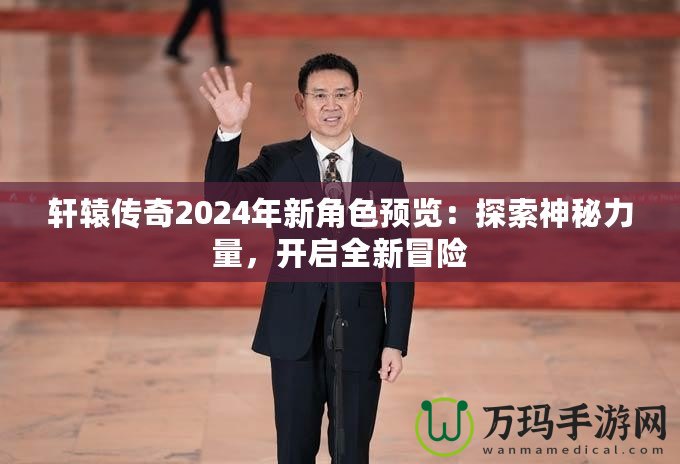 軒轅傳奇2024年新角色預(yù)覽：探索神秘力量，開啟全新冒險