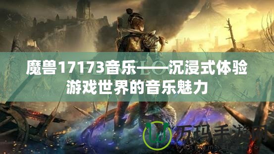 魔獸17173音樂——沉浸式體驗游戲世界的音樂魅力