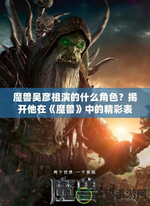 魔獸吳彥祖演的什么角色？揭開他在《魔獸》中的精彩表現(xiàn)