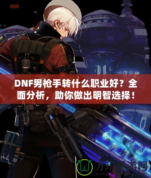 DNF男槍手轉(zhuǎn)什么職業(yè)好？全面分析，助你做出明智選擇！