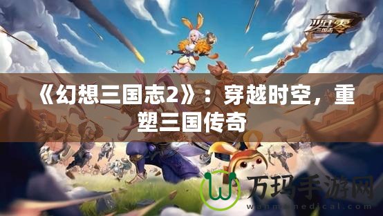 《幻想三國志2》：穿越時空，重塑三國傳奇