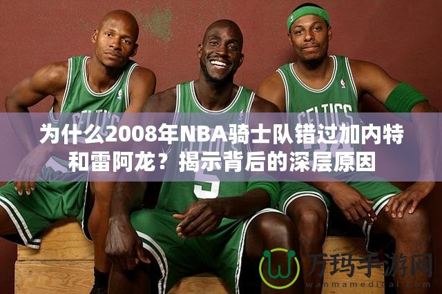 為什么2008年NBA騎士隊錯過加內(nèi)特和雷阿龍？揭示背后的深層原因