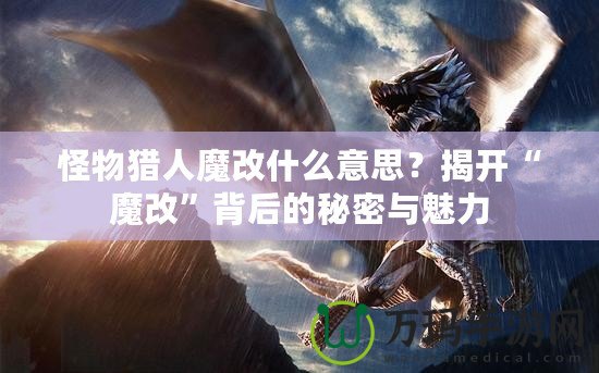 怪物獵人魔改什么意思？揭開“魔改”背后的秘密與魅力