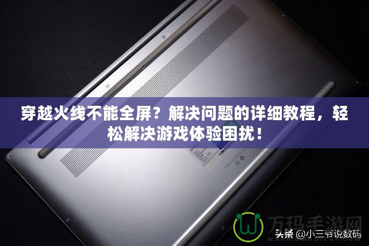 穿越火線不能全屏？解決問題的詳細教程，輕松解決游戲體驗困擾！