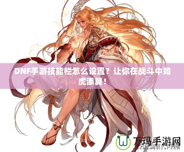 DNF手游技能欄怎么設(shè)置？讓你在戰(zhàn)斗中如虎添翼！