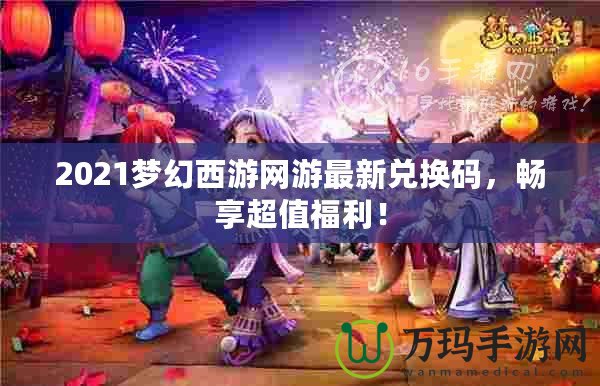 2021夢幻西游網(wǎng)游最新兌換碼，暢享超值福利！