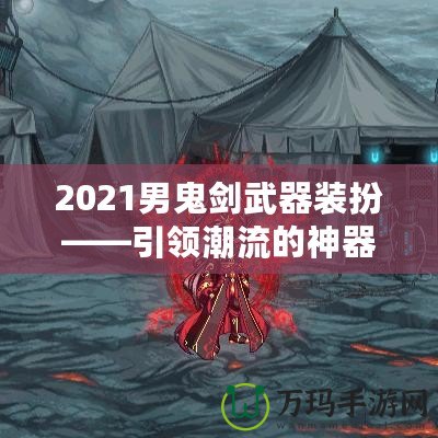 2021男鬼劍武器裝扮——引領潮流的神器之選！