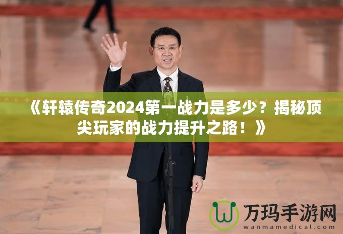 《軒轅傳奇2024第一戰(zhàn)力是多少？揭秘頂尖玩家的戰(zhàn)力提升之路！》