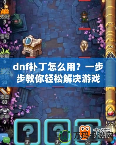 dnf補丁怎么用？一步步教你輕松解決游戲卡頓、閃退問題！