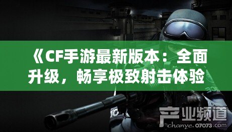 《CF手游最新版本：全面升級，暢享極致射擊體驗》