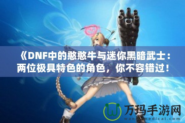 《DNF中的憨憨牛與迷你黑暗武士：兩位極具特色的角色，你不容錯過！》