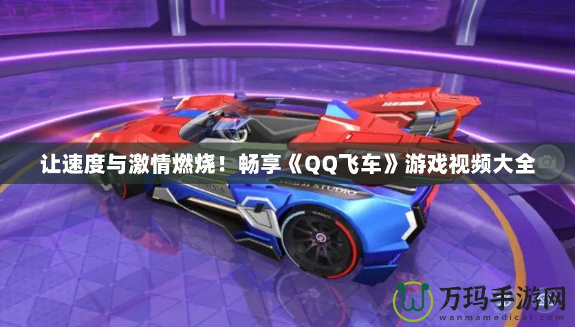 讓速度與激情燃燒！暢享《QQ飛車》游戲視頻大全