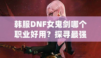 韓服DNF女鬼劍哪個(gè)職業(yè)好用？探尋最強(qiáng)職業(yè)選擇！