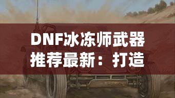 DNF冰凍師武器推薦最新：打造冰霜之力，縱橫地下城